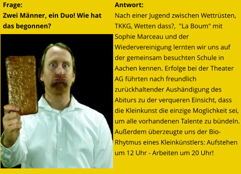 Frage:  Zwei Männer, ein Duo! Wie hat das begonnen? Antwort: Nach einer Jugend zwischen Wettrüsten, TKKG, Wetten dass?,  "La Boum" mit Sophie Marceau und der Wiedervereinigung lernten wir uns auf der gemeinsam besuchten Schule in Aachen kennen. Erfolge bei der Theater AG führten nach freundlich zurückhaltender Aushändigung des Abiturs zu der verqueren Einsicht, dass die Kleinkunst die einzige Moglichkeit sei, um alle vorhandenen Talente zu bündeln. Außerdem überzeugte uns der Bio-Rhytmus eines Kleinkünstlers: Aufstehen um 12 Uhr - Arbeiten um 20 Uhr!