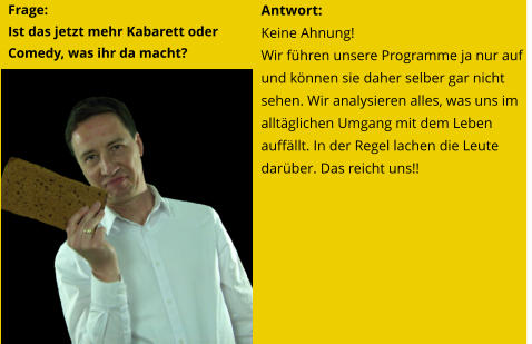 Antwort: Keine Ahnung! Wir führen unsere Programme ja nur auf und können sie daher selber gar nicht sehen. Wir analysieren alles, was uns im alltäglichen Umgang mit dem Leben auffällt. In der Regel lachen die Leute darüber. Das reicht uns!! Frage:  Ist das jetzt mehr Kabarett oder Comedy, was ihr da macht?